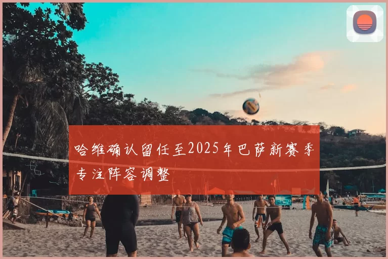 哈维确认留任至2025年巴萨新赛季专注阵容调整