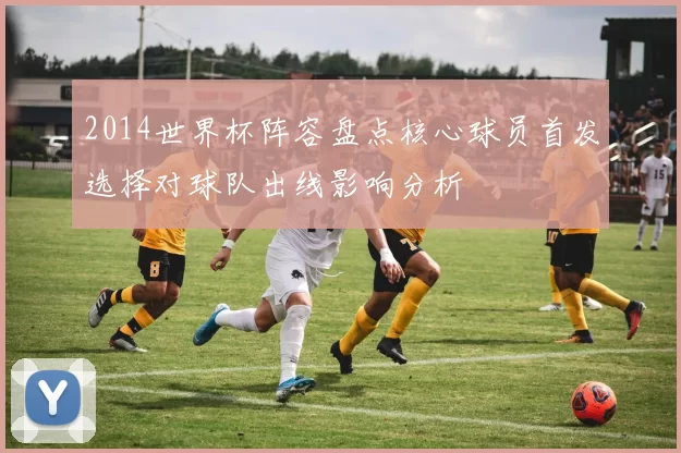 2014世界杯阵容盘点核心球员首发选择对球队出线影响分析