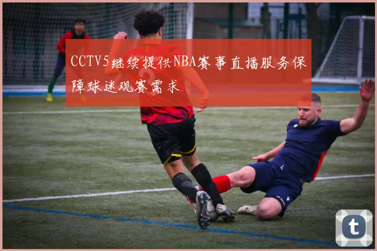 CCTV5继续提供NBA赛事直播服务保障球迷观赛需求