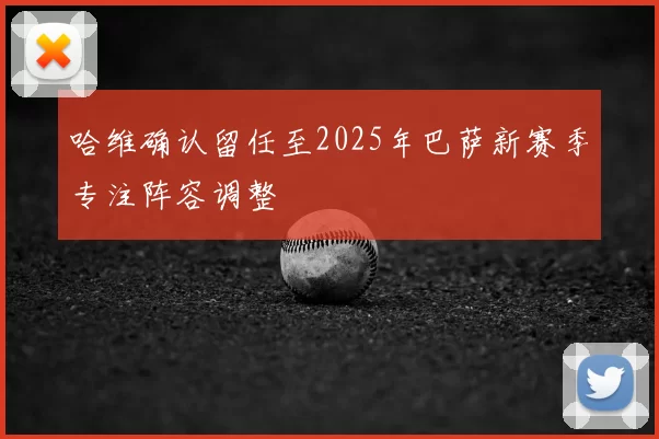 哈维确认留任至2025年巴萨新赛季专注阵容调整