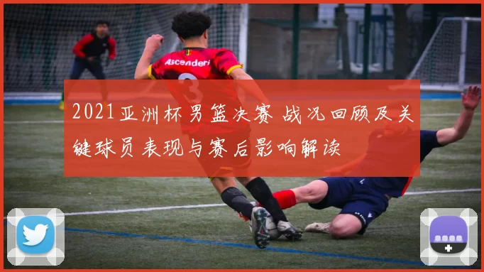 2021亚洲杯男篮决赛 战况回顾及关键球员表现与赛后影响解读