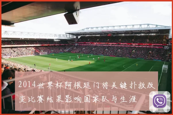 2014世界杯阿根廷门将关键扑救改变比赛结果影响国家队与生涯