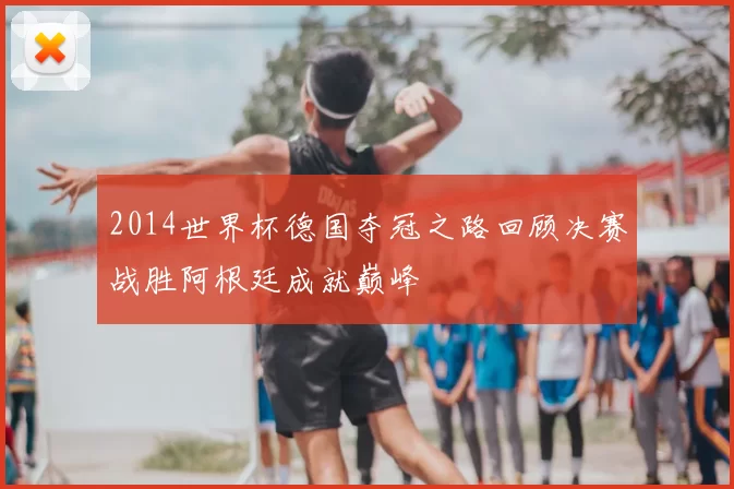 2014世界杯德国夺冠之路回顾决赛战胜阿根廷成就巅峰