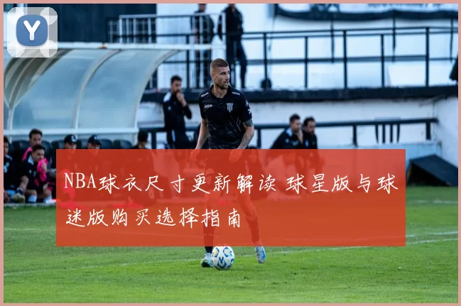 NBA球衣尺寸更新解读 球星版与球迷版购买选择指南