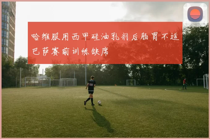 哈维服用西甲硅油乳剂后肠胃不适巴萨赛前训练缺席