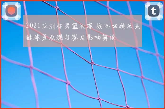 2021亚洲杯男篮决赛 战况回顾及关键球员表现与赛后影响解读