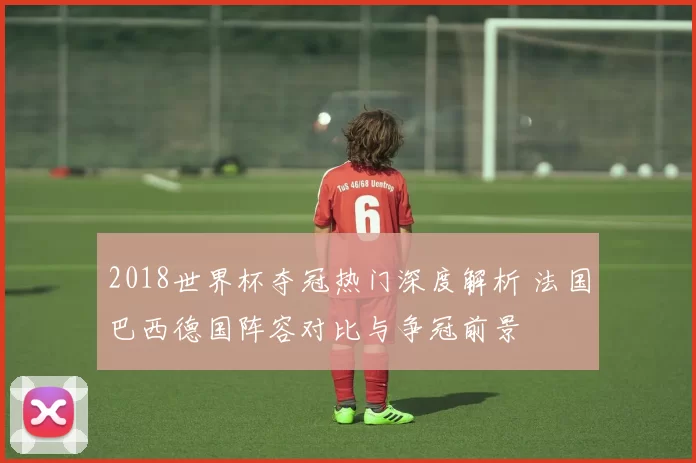 2018世界杯夺冠热门深度解析 法国巴西德国阵容对比与争冠前景