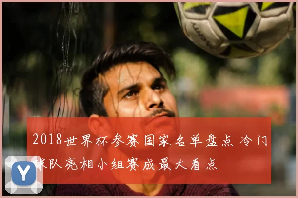 2018世界杯参赛国家名单盘点 冷门球队亮相小组赛成最大看点