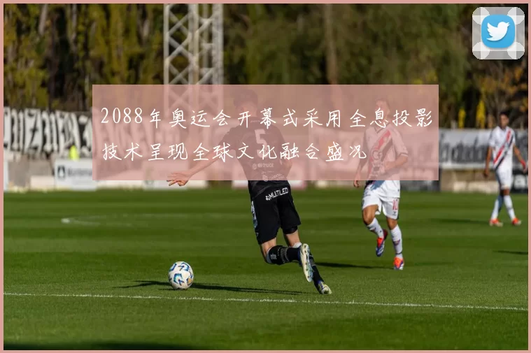 2088年奥运会开幕式采用全息投影技术呈现全球文化融合盛况