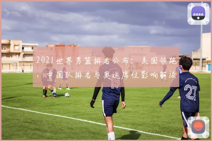 2021世界男篮排名公布：美国领跑，中国队排名与奥运席位影响解读