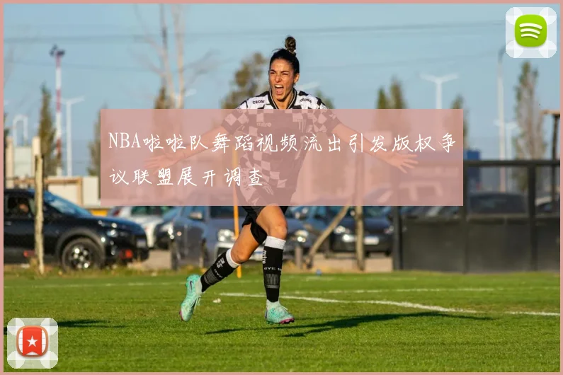 NBA啦啦队舞蹈视频流出引发版权争议联盟展开调查