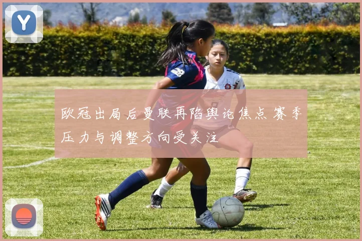 欧冠出局后曼联再陷舆论焦点 赛季压力与调整方向受关注