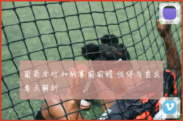 葡萄牙对加纳赛前前瞻 伤停与首发看点解析