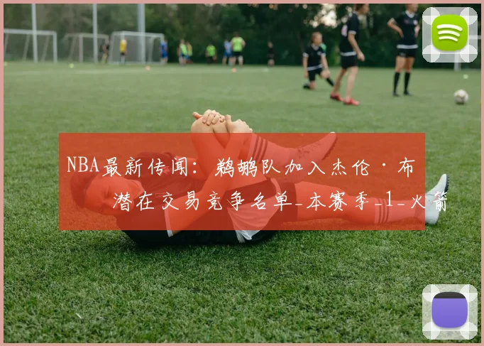 NBA最新传闻：鹈鹕队加入杰伦·布朗潜在交易竞争名单_本赛季_1_火箭