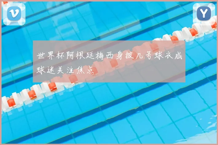 世界杯阿根廷梅西身披几号球衣成球迷关注焦点