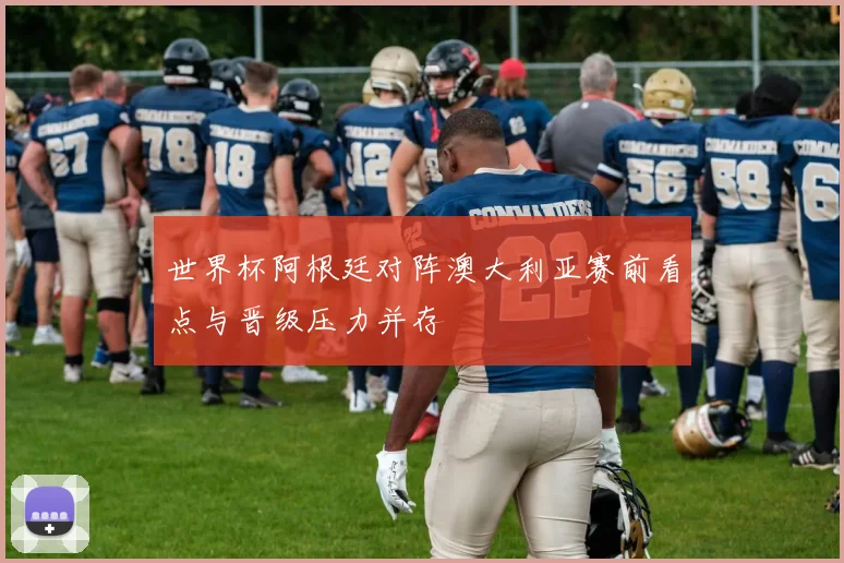 世界杯阿根廷对阵澳大利亚赛前看点与晋级压力并存