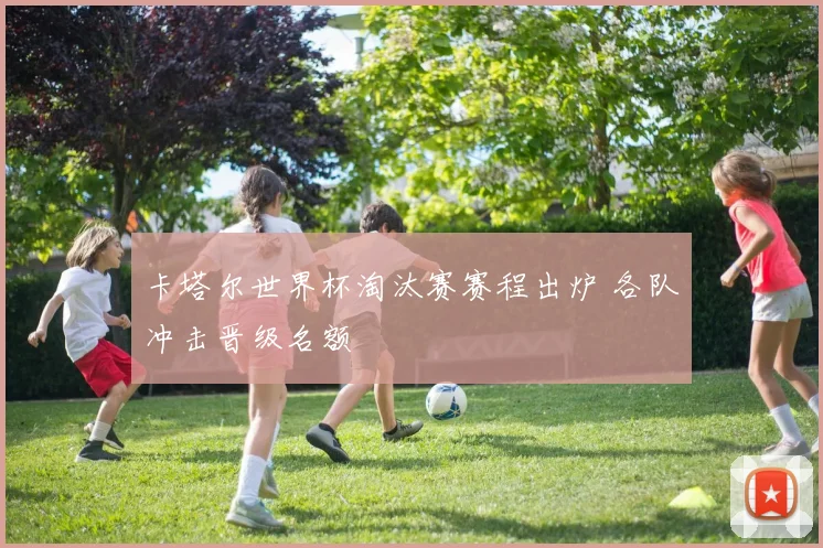 卡塔尔世界杯淘汰赛赛程出炉 各队冲击晋级名额