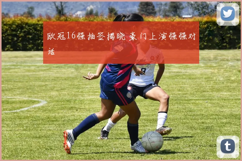 欧冠16强抽签揭晓 豪门上演强强对话