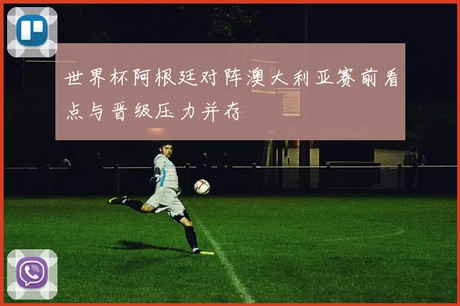 世界杯阿根廷对阵澳大利亚赛前看点与晋级压力并存