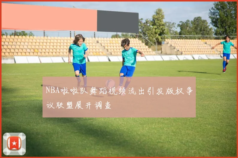 NBA啦啦队舞蹈视频流出引发版权争议联盟展开调查